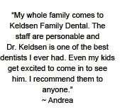 My whole family comes to Keldsen Family Dental. The staff are personable and Dr. Keldsen is one of the best dentists I ever had. Even my kids get excited to come in to see him. I recommend them to anyone.~ Andrea