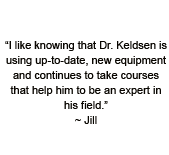 I like knowing the Dr. Keldsen is using up-to-date, new equipment and continues to take courses that help him to be an expert in his field. ~ Jill